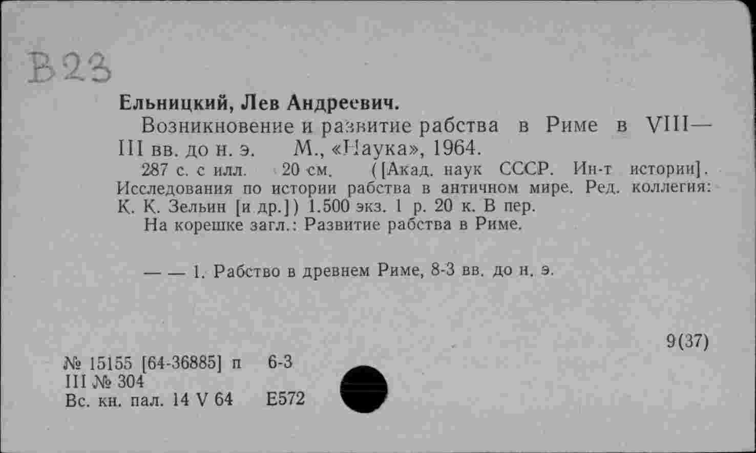 ﻿Ельницкий, Лев Андреевич.
Возникновение и развитие рабства в Риме в VIII—■ III вв. до н. э. М., «Наука», 1964.
287 с. с илл. 20 см. ( [Акад, наук СССР. Ин-т истории]. Исследования по истории рабства в античном мире. Ред. коллегия: К. К. Зельин [и др.]) 1.500 экз. 1 р. 20 к. В пер.
На корешке загл.: Развитие рабства в Риме.
-----1. Рабство в древнем Риме, 8-3 вв. до и. э.
№15155 [64-36885] п 6-3 III №304
Вс. кн. пал. 14 V 64	Е572
9(37)